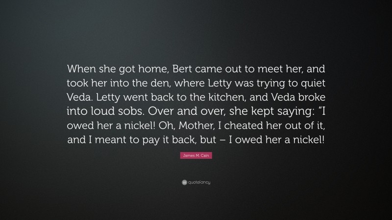 James M. Cain Quote: “When she got home, Bert came out to meet her, and took her into the den, where Letty was trying to quiet Veda. Letty went back to the kitchen, and Veda broke into loud sobs. Over and over, she kept saying: “I owed her a nickel! Oh, Mother, I cheated her out of it, and I meant to pay it back, but – I owed her a nickel!”
