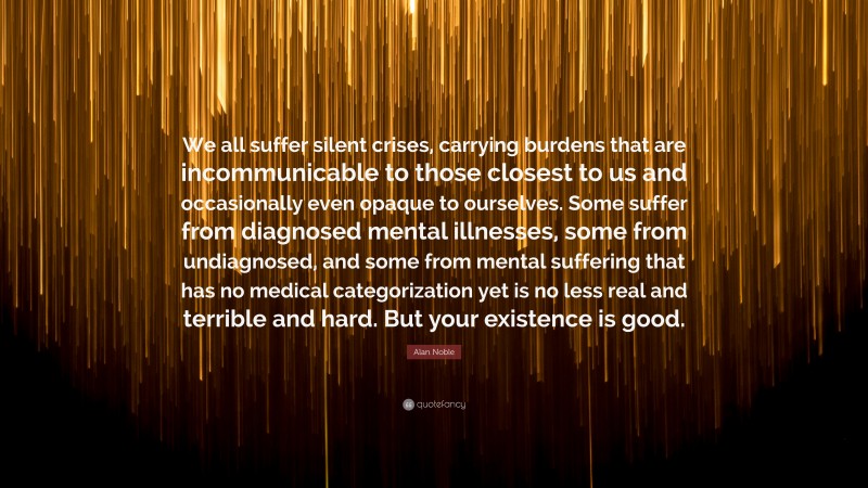 Alan Noble Quote: “We all suffer silent crises, carrying burdens that are incommunicable to those closest to us and occasionally even opaque to ourselves. Some suffer from diagnosed mental illnesses, some from undiagnosed, and some from mental suffering that has no medical categorization yet is no less real and terrible and hard. But your existence is good.”