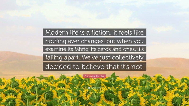 Catherine Prasifka Quote: “Modern life is a fiction; it feels like nothing ever changes, but when you examine its fabric, its zeros and ones, it’s falling apart. We’ve just collectively decided to believe that it’s not.”