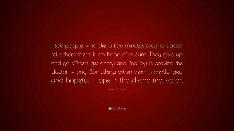 Bernie S. Siegel Quote: “I see people who die a few minutes after a doctor tells them there is no hope of a cure. They give up and go. Others get angry and find joy in proving the doctor wrong. Something within them is challenged and hopeful. Hope is the divine motivator.”
