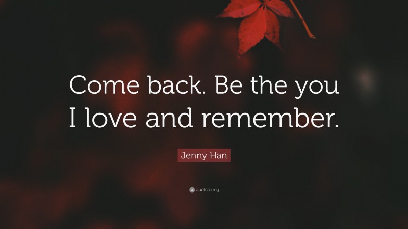 Jenny Han Quote: “Come back. Be the you I love and remember.”