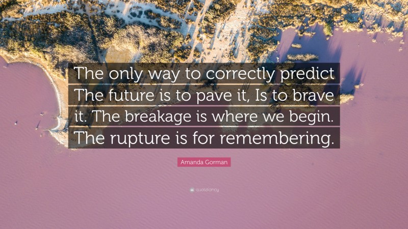 Amanda Gorman Quote: “The only way to correctly predict The future is to pave it, Is to brave it. The breakage is where we begin. The rupture is for remembering.”