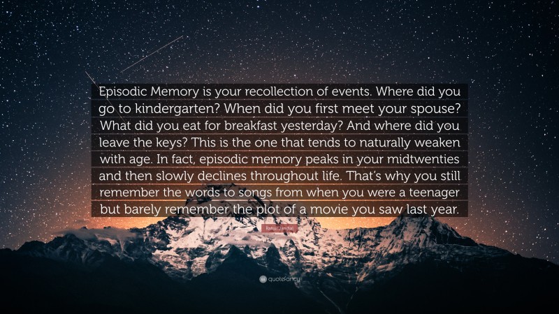 Rahul Jandial Quote: “Episodic Memory is your recollection of events. Where did you go to kindergarten? When did you first meet your spouse? What did you eat for breakfast yesterday? And where did you leave the keys? This is the one that tends to naturally weaken with age. In fact, episodic memory peaks in your midtwenties and then slowly declines throughout life. That’s why you still remember the words to songs from when you were a teenager but barely remember the plot of a movie you saw last year.”