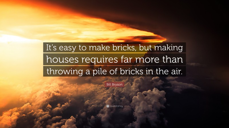 Bill Bryson Quote: “It’s easy to make bricks, but making houses requires far more than throwing a pile of bricks in the air.”