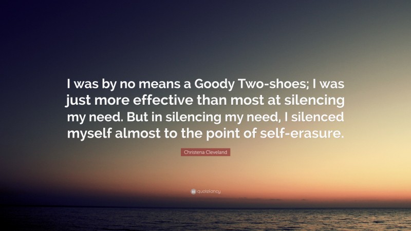 Christena Cleveland Quote: “I was by no means a Goody Two-shoes; I was just more effective than most at silencing my need. But in silencing my need, I silenced myself almost to the point of self-erasure.”