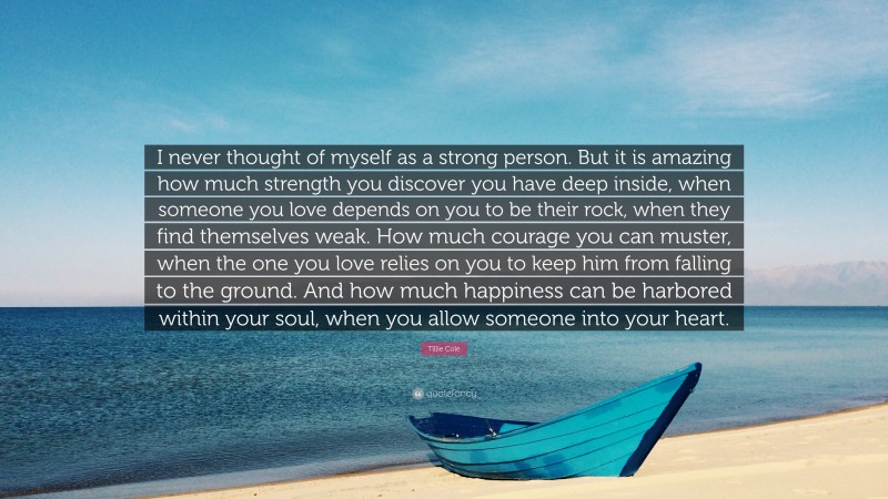 Tillie Cole Quote: “I never thought of myself as a strong person. But it is amazing how much strength you discover you have deep inside, when someone you love depends on you to be their rock, when they find themselves weak. How much courage you can muster, when the one you love relies on you to keep him from falling to the ground. And how much happiness can be harbored within your soul, when you allow someone into your heart.”