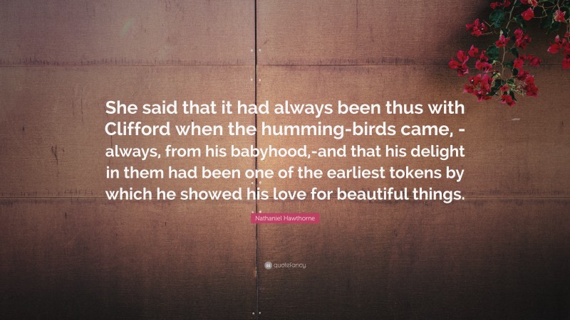 Nathaniel Hawthorne Quote: “She said that it had always been thus with Clifford when the humming-birds came, -always, from his babyhood,-and that his delight in them had been one of the earliest tokens by which he showed his love for beautiful things.”