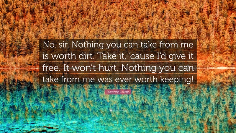 Suzanne Collins Quote: “No, sir, Nothing you can take from me is worth dirt. Take it, ’cause I’d give it free. It won’t hurt. Nothing you can take from me was ever worth keeping!”