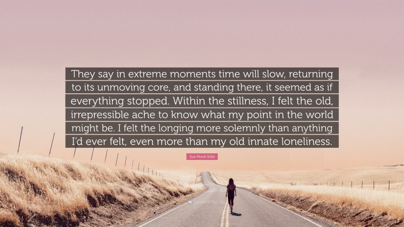 Sue Monk Kidd Quote: “They say in extreme moments time will slow, returning to its unmoving core, and standing there, it seemed as if everything stopped. Within the stillness, I felt the old, irrepressible ache to know what my point in the world might be. I felt the longing more solemnly than anything I’d ever felt, even more than my old innate loneliness.”