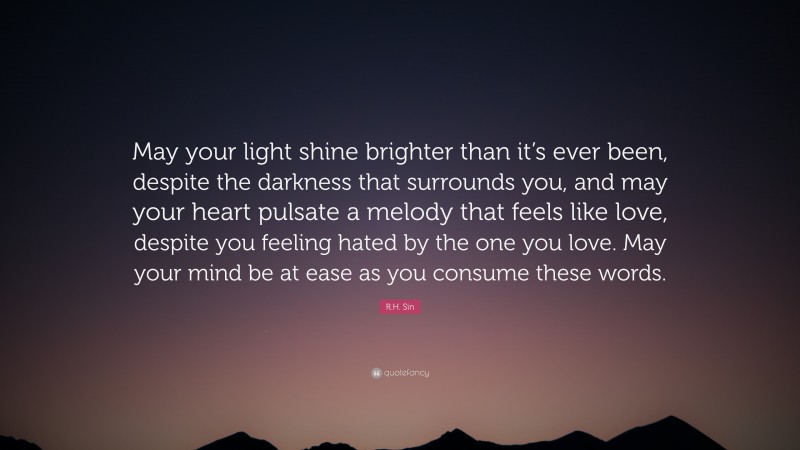 R.H. Sin Quote: “May your light shine brighter than it’s ever been, despite the darkness that surrounds you, and may your heart pulsate a melody that feels like love, despite you feeling hated by the one you love. May your mind be at ease as you consume these words.”