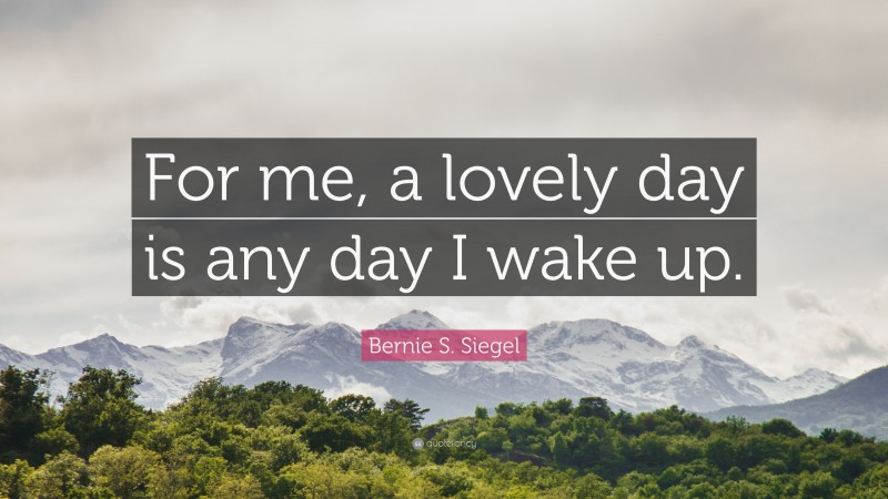 Bernie S. Siegel Quote: “For me, a lovely day is any day I wake up.”