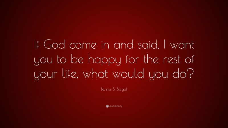 Bernie S. Siegel Quote: “If God came in and said, I want you to be happy for the rest of your life, what would you do?”