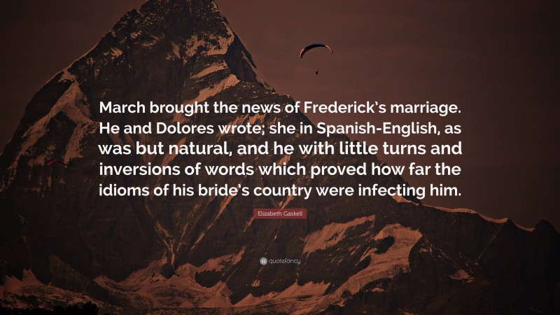 Elizabeth Gaskell Quote: “March brought the news of Frederick’s marriage. He and Dolores wrote; she in Spanish-English, as was but natural, and he with little turns and inversions of words which proved how far the idioms of his bride’s country were infecting him.”
