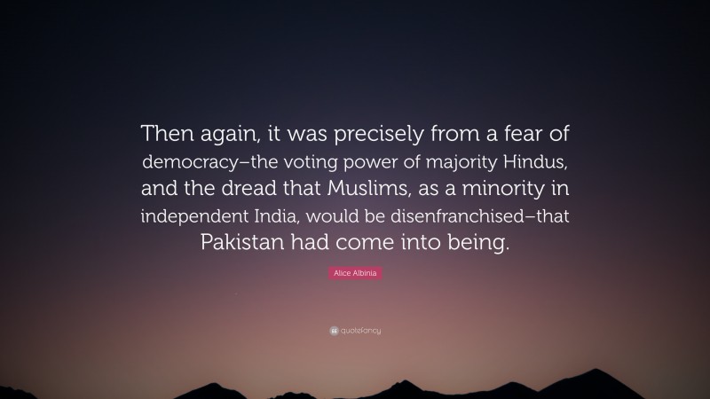 Alice Albinia Quote: “Then again, it was precisely from a fear of democracy–the voting power of majority Hindus, and the dread that Muslims, as a minority in independent India, would be disenfranchised–that Pakistan had come into being.”