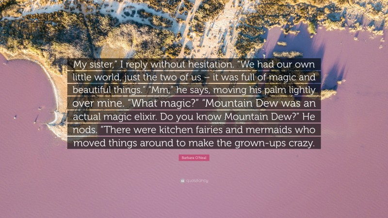 Barbara O'Neal Quote: “My sister,” I reply without hesitation. “We had our own little world, just the two of us – it was full of magic and beautiful things.” “Mm,” he says, moving his palm lightly over mine. “What magic?” “Mountain Dew was an actual magic elixir. Do you know Mountain Dew?” He nods. “There were kitchen fairies and mermaids who moved things around to make the grown-ups crazy.”