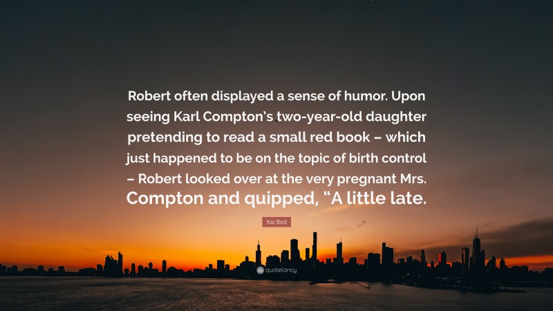 Kai Bird Quote: “Robert often displayed a sense of humor. Upon seeing Karl Compton’s two-year-old daughter pretending to read a small red book – which just happened to be on the topic of birth control – Robert looked over at the very pregnant Mrs. Compton and quipped, “A little late.”