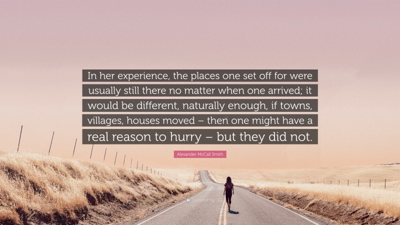 Alexander McCall Smith Quote: “In her experience, the places one set off for were usually still there no matter when one arrived; it would be different, naturally enough, if towns, villages, houses moved – then one might have a real reason to hurry – but they did not.”