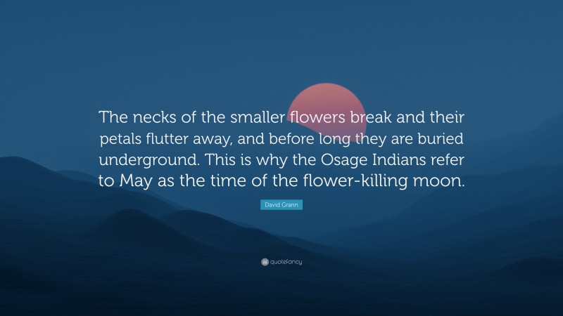 David Grann Quote: “The necks of the smaller flowers break and their petals flutter away, and before long they are buried underground. This is why the Osage Indians refer to May as the time of the flower-killing moon.”