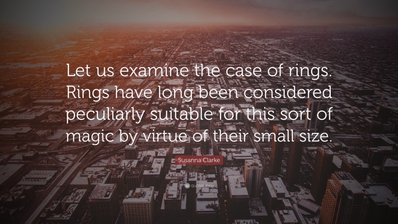 Susanna Clarke Quote: “Let us examine the case of rings. Rings have long been considered peculiarly suitable for this sort of magic by virtue of their small size.”