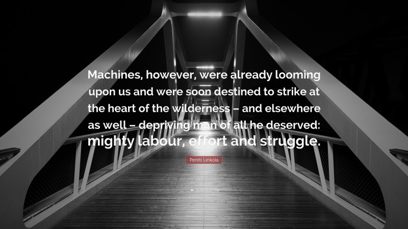 Pentti Linkola Quote: “Machines, however, were already looming upon us and were soon destined to strike at the heart of the wilderness – and elsewhere as well – depriving man of all he deserved: mighty labour, effort and struggle.”