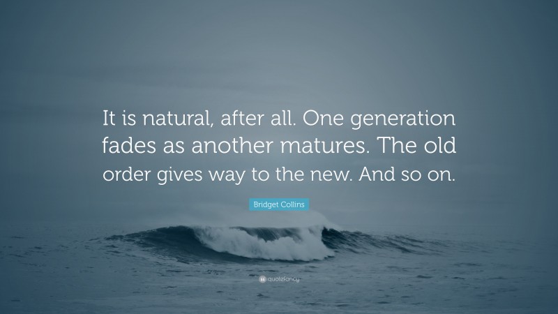 Bridget Collins Quote: “It is natural, after all. One generation fades as another matures. The old order gives way to the new. And so on.”