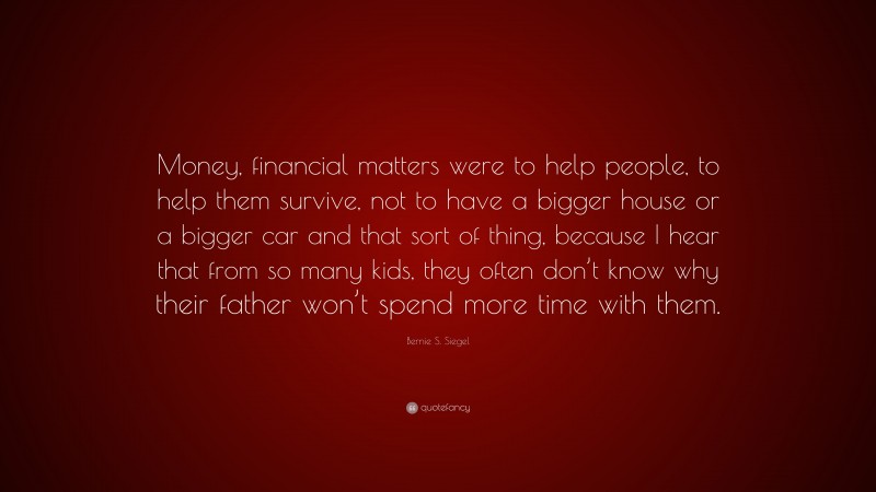 Bernie S. Siegel Quote: “Money, financial matters were to help people, to help them survive, not to have a bigger house or a bigger car and that sort of thing, because I hear that from so many kids, they often don’t know why their father won’t spend more time with them.”