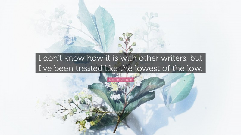 Sholom Aleichem Quote: “I don’t know how it is with other writers, but I’ve been treated like the lowest of the low.”