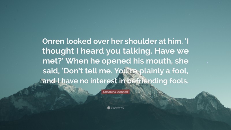 Samantha Shannon Quote: “Onren looked over her shoulder at him. ‘I thought I heard you talking. Have we met?’ When he opened his mouth, she said, ‘Don’t tell me. You’re plainly a fool, and I have no interest in befriending fools.”