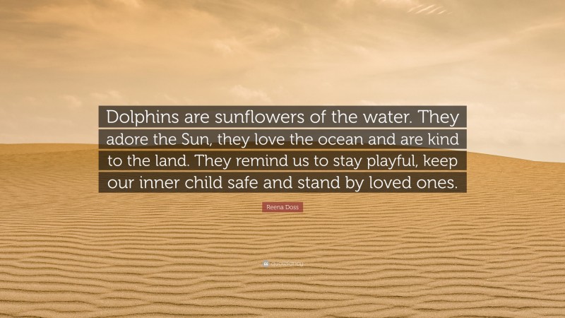 Reena Doss Quote: “Dolphins are sunflowers of the water. They adore the Sun, they love the ocean and are kind to the land. They remind us to stay playful, keep our inner child safe and stand by loved ones.”