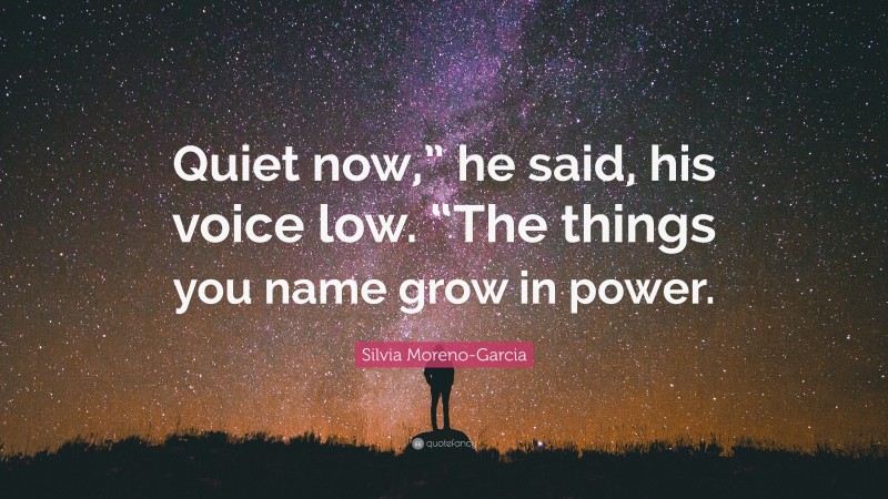 Silvia Moreno-Garcia Quote: “Quiet now,” he said, his voice low. “The things you name grow in power.”