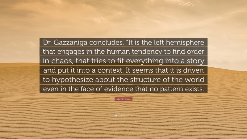 Michio Kaku Quote: “Dr. Gazzaniga concludes, “It is the left hemisphere that engages in the human tendency to find order in chaos, that tries to fit everything into a story and put it into a context. It seems that it is driven to hypothesize about the structure of the world even in the face of evidence that no pattern exists.”