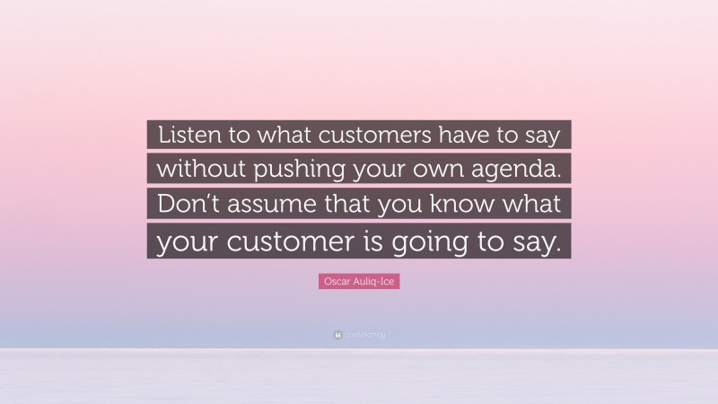 Oscar Auliq-Ice Quote: “Listen to what customers have to say without pushing your own agenda. Don’t assume that you know what your customer is going to say.”