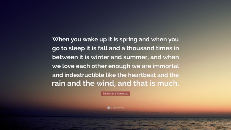 Erich Maria Remarque Quote: “When you wake up it is spring and when you go to sleep it is fall and a thousand times in between it is winter and summer, and when we love each other enough we are immortal and indestructible like the heartbeat and the rain and the wind, and that is much.”