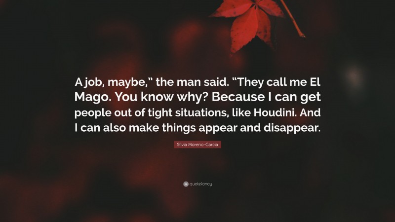 Silvia Moreno-Garcia Quote: “A job, maybe,” the man said. “They call me El Mago. You know why? Because I can get people out of tight situations, like Houdini. And I can also make things appear and disappear.”