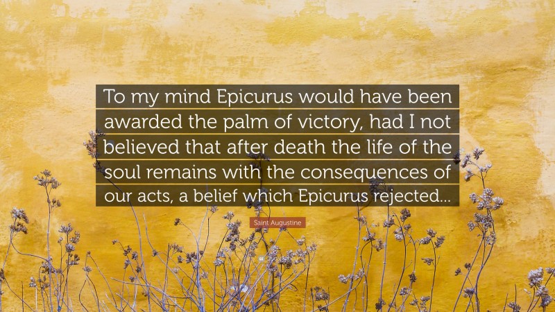 Saint Augustine Quote: “To my mind Epicurus would have been awarded the palm of victory, had I not believed that after death the life of the soul remains with the consequences of our acts, a belief which Epicurus rejected...”
