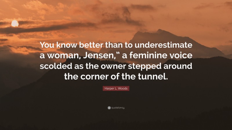 Harper L. Woods Quote: “You know better than to underestimate a woman, Jensen,” a feminine voice scolded as the owner stepped around the corner of the tunnel.”