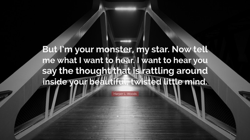 Harper L. Woods Quote: “But I’m your monster, my star. Now tell me what I want to hear. I want to hear you say the thought that is rattling around inside your beautiful, twisted little mind.”