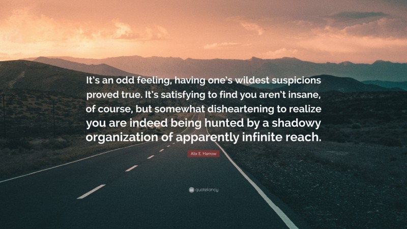 Alix E. Harrow Quote: “It’s an odd feeling, having one’s wildest suspicions proved true. It’s satisfying to find you aren’t insane, of course, but somewhat disheartening to realize you are indeed being hunted by a shadowy organization of apparently infinite reach.”