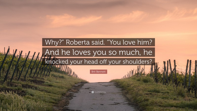 Brit Bennett Quote: “Why?” Roberta said. “You love him? And he loves you so much, he knocked your head off your shoulders?”