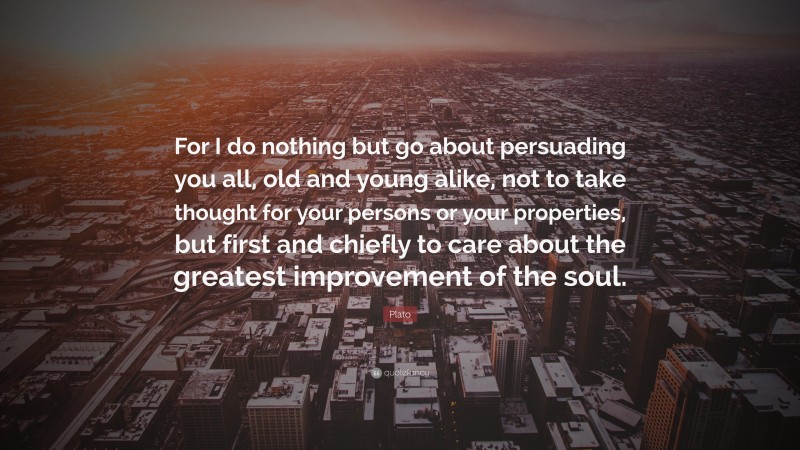 Plato Quote: “For I do nothing but go about persuading you all, old and young alike, not to take thought for your persons or your properties, but first and chiefly to care about the greatest improvement of the soul.”