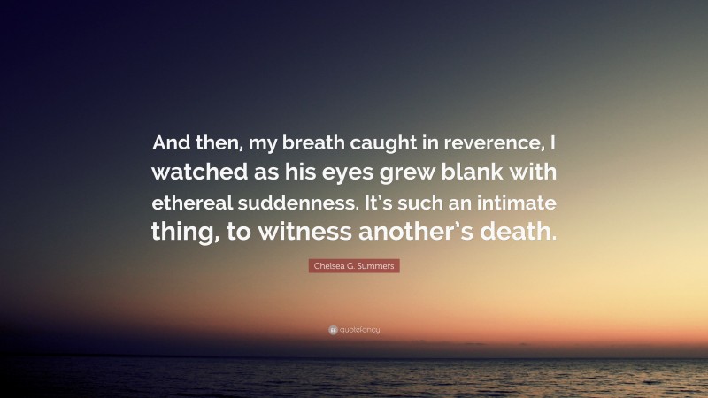 Chelsea G. Summers Quote: “And then, my breath caught in reverence, I watched as his eyes grew blank with ethereal suddenness. It’s such an intimate thing, to witness another’s death.”