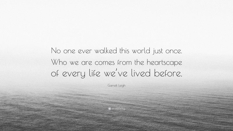 Garrett Leigh Quote: “No one ever walked this world just once. Who we are comes from the heartscape of every life we’ve lived before.”