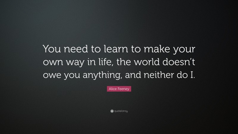 Alice Feeney Quote: “You need to learn to make your own way in life, the world doesn’t owe you anything, and neither do I.”