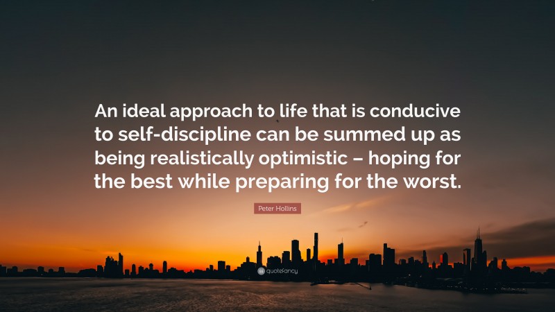 Peter Hollins Quote: “An ideal approach to life that is conducive to self-discipline can be summed up as being realistically optimistic – hoping for the best while preparing for the worst.”