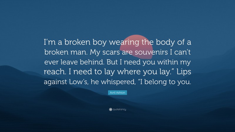 Avril Ashton Quote: “I’m a broken boy wearing the body of a broken man. My scars are souvenirs I can’t ever leave behind. But I need you within my reach. I need to lay where you lay.” Lips against Low’s, he whispered, “I belong to you.”