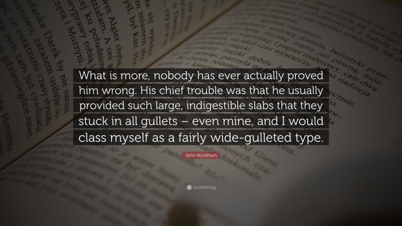 John Wyndham Quote: “What is more, nobody has ever actually proved him wrong. His chief trouble was that he usually provided such large, indigestible slabs that they stuck in all gullets – even mine, and I would class myself as a fairly wide-gulleted type.”