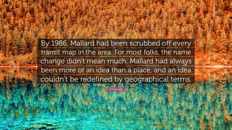 Brit Bennett Quote: “By 1986, Mallard had been scrubbed off every transit map in the area. For most folks, the name change didn’t mean much. Mallard had always been more of an idea than a place, and an idea couldn’t be redefined by geographical terms.”