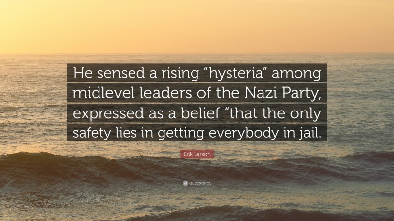 Erik Larson Quote: “He sensed a rising “hysteria” among midlevel leaders of the Nazi Party, expressed as a belief “that the only safety lies in getting everybody in jail.”