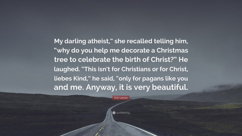 Erik Larson Quote: “My darling atheist,” she recalled telling him, “why do you help me decorate a Christmas tree to celebrate the birth of Christ?” He laughed. “This isn’t for Christians or for Christ, liebes Kind,” he said, “only for pagans like you and me. Anyway, it is very beautiful.”