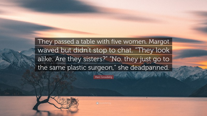 Marc Grossberg Quote: “They passed a table with five women. Margot waved but didn’t stop to chat. “They look alike. Are they sisters?” “No. they just go to the same plastic surgeon,” she deadpanned.”